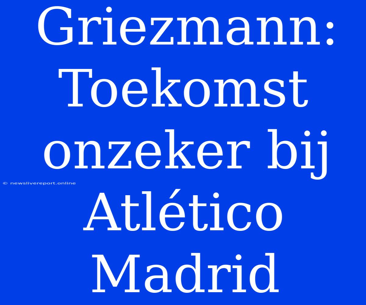 Griezmann: Toekomst Onzeker Bij Atlético Madrid