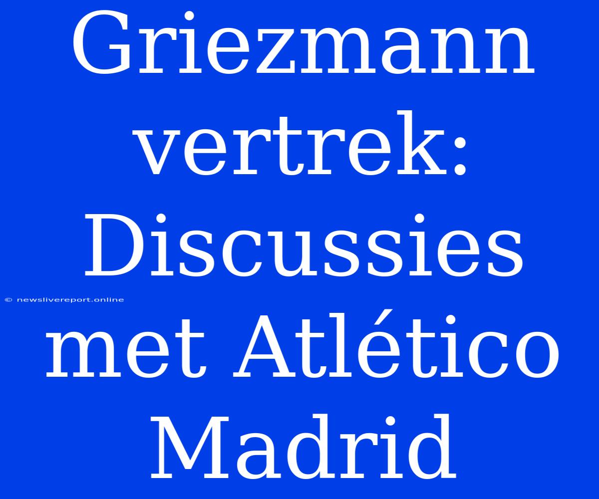 Griezmann Vertrek: Discussies Met Atlético Madrid