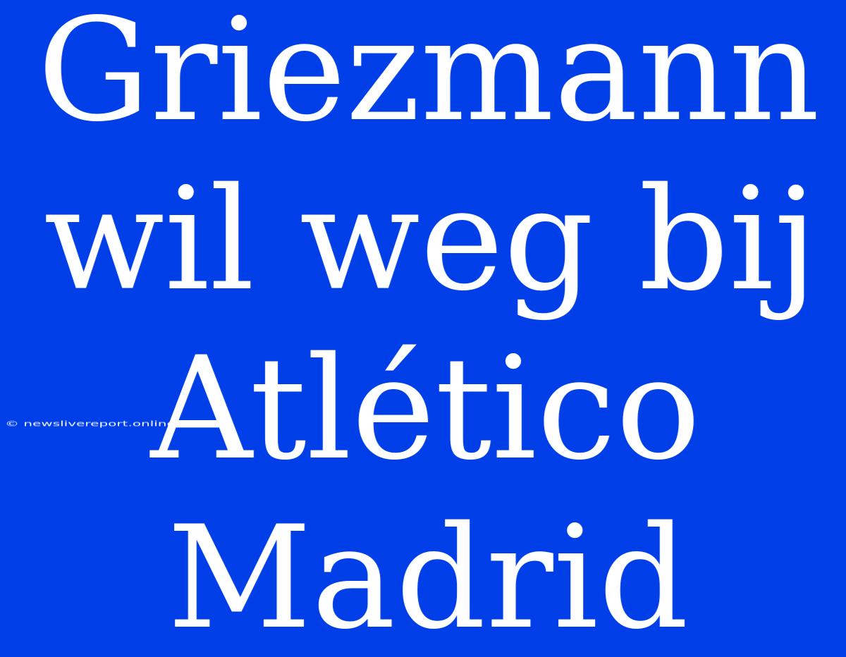 Griezmann Wil Weg Bij Atlético Madrid