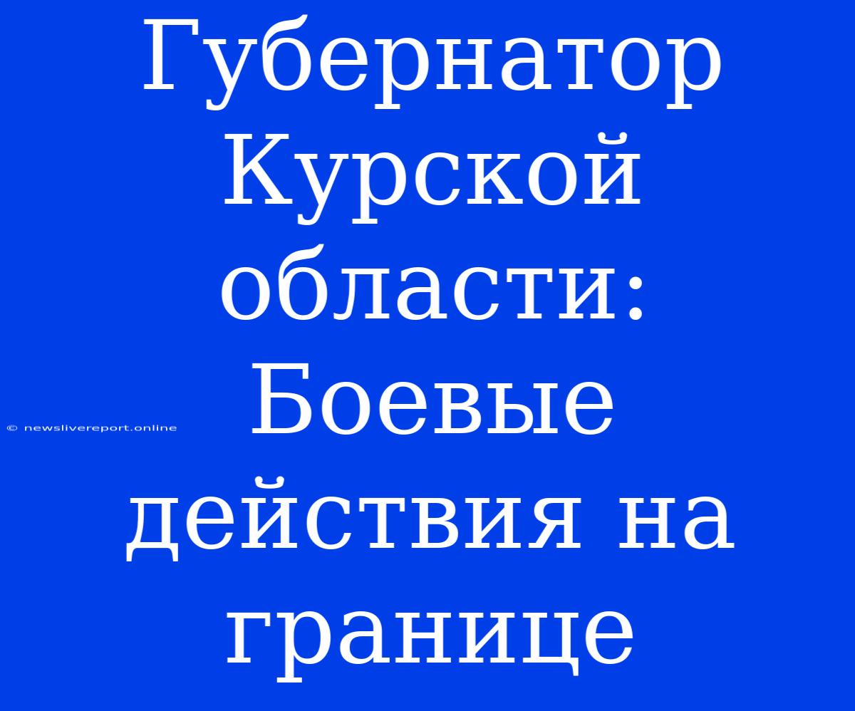 Губернатор Курской Области: Боевые Действия На Границе