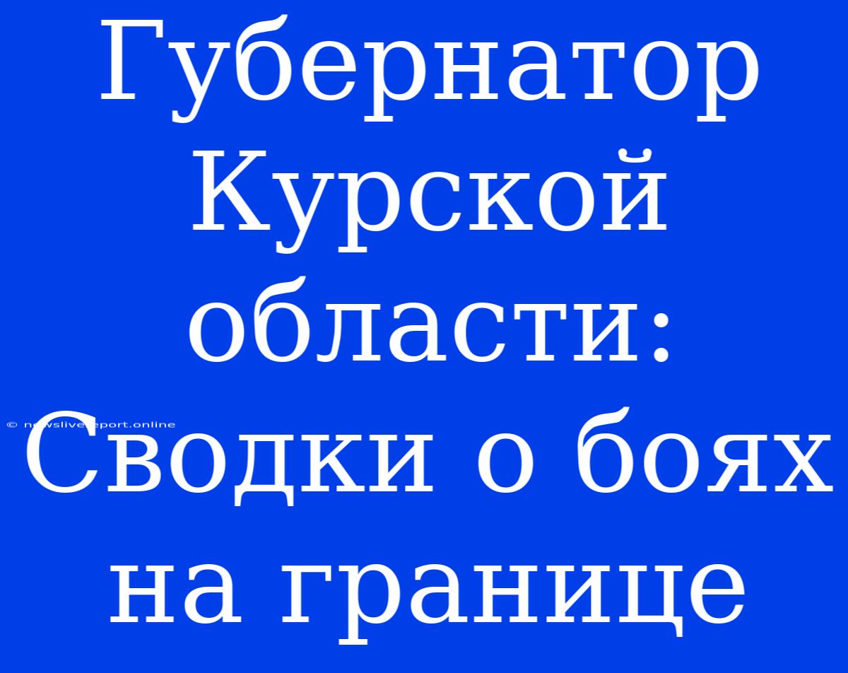 Губернатор Курской Области: Сводки О Боях На Границе