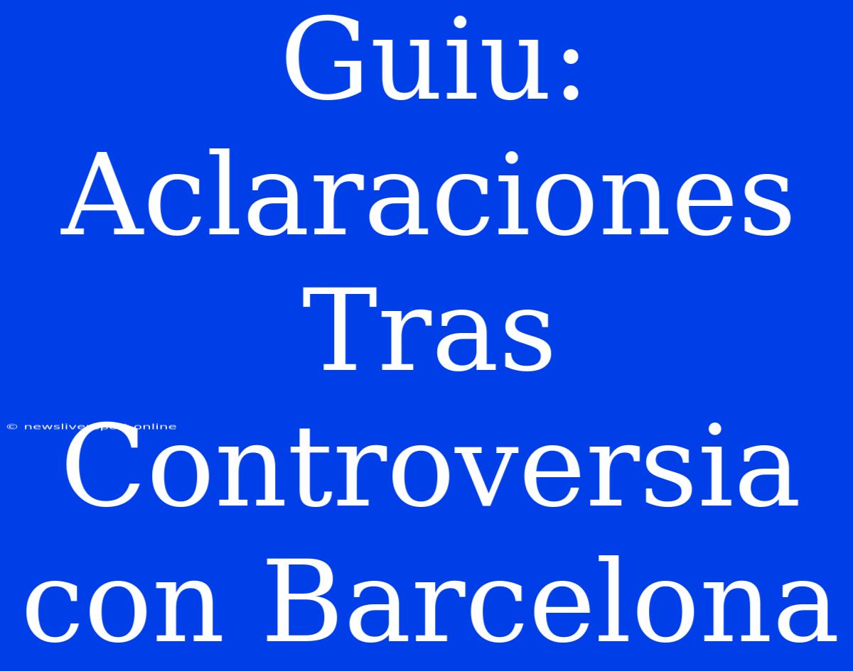 Guiu: Aclaraciones Tras Controversia Con Barcelona