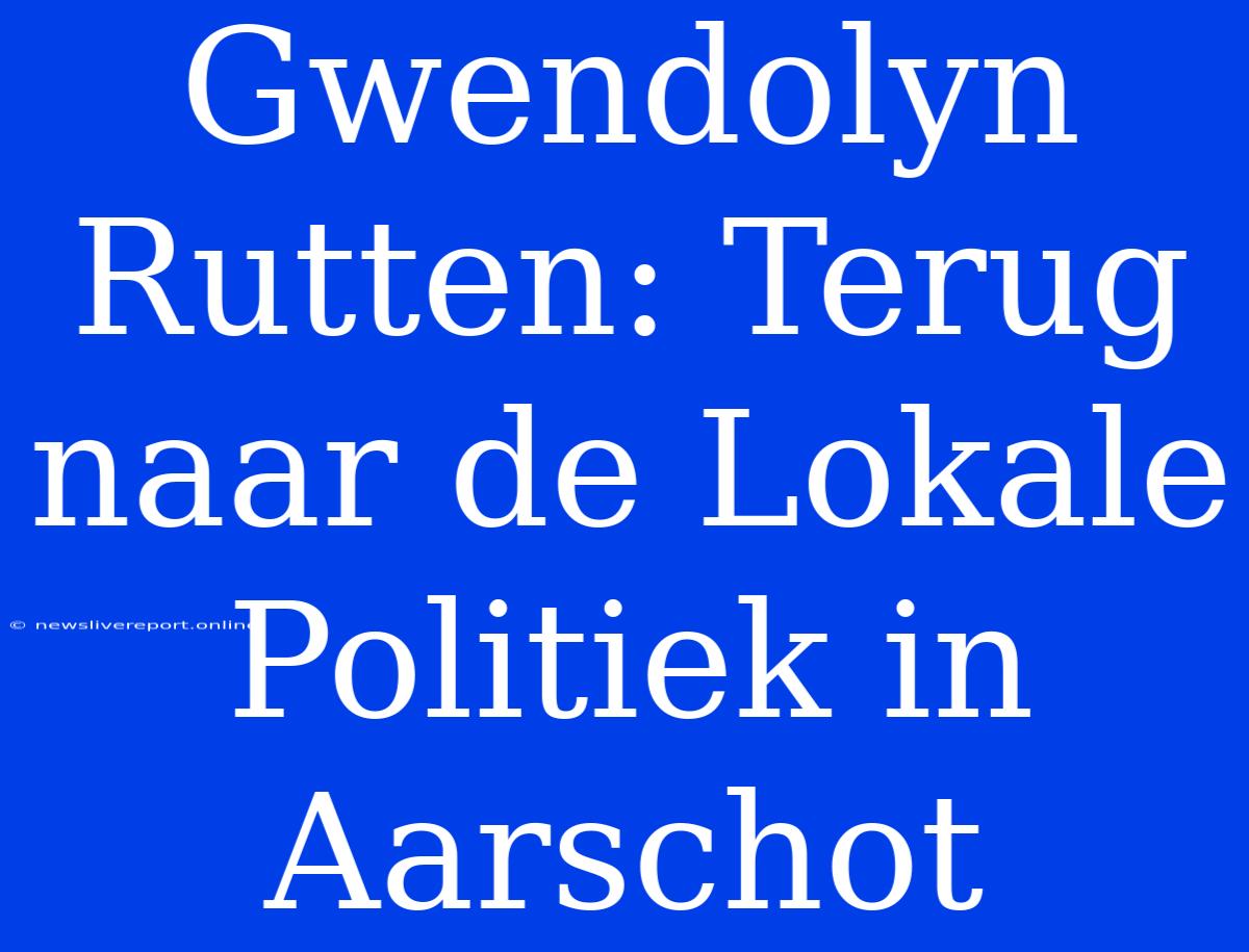 Gwendolyn Rutten: Terug Naar De Lokale Politiek In Aarschot