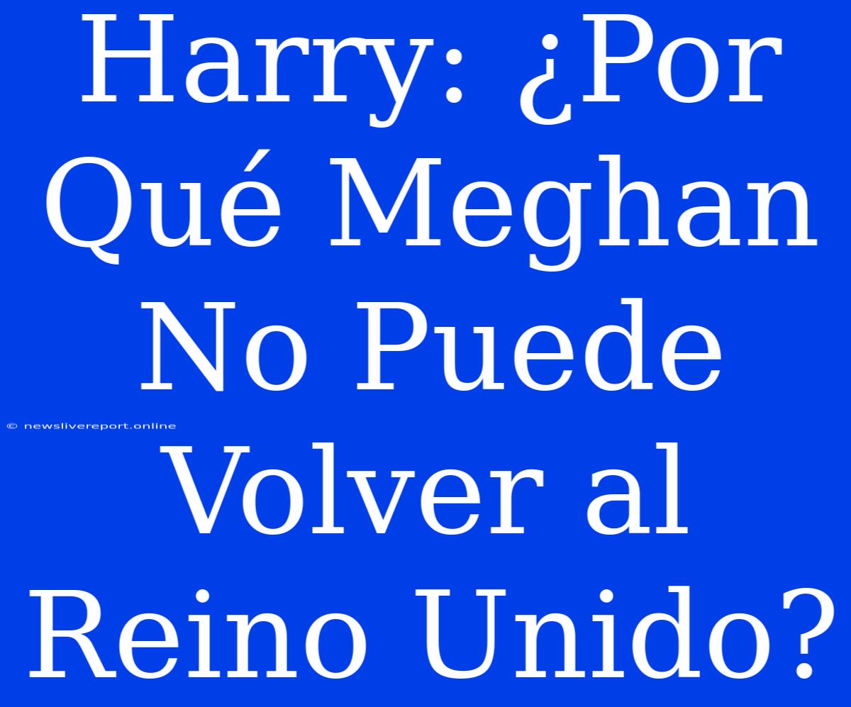 Harry: ¿Por Qué Meghan No Puede Volver Al Reino Unido?