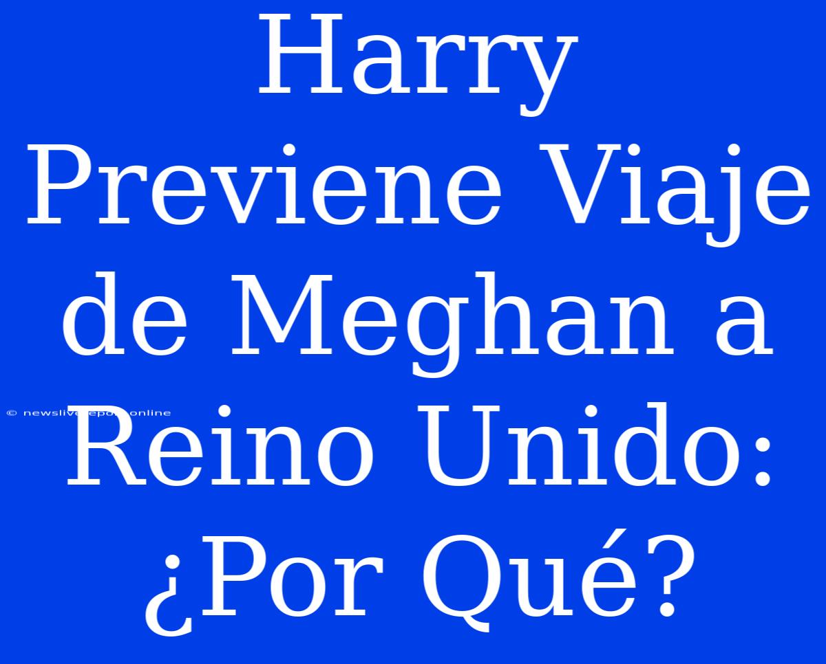 Harry Previene Viaje De Meghan A Reino Unido: ¿Por Qué?