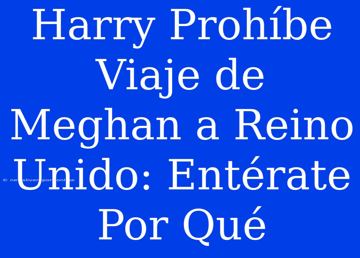 Harry Prohíbe Viaje De Meghan A Reino Unido: Entérate Por Qué