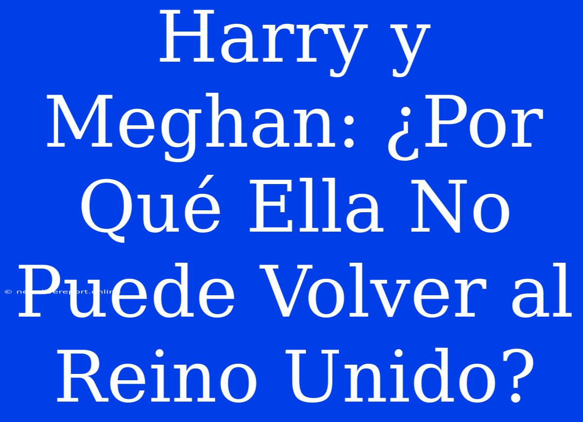 Harry Y Meghan: ¿Por Qué Ella No Puede Volver Al Reino Unido?