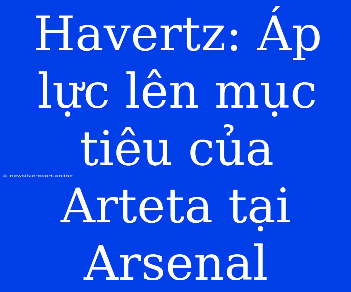 Havertz: Áp Lực Lên Mục Tiêu Của Arteta Tại Arsenal