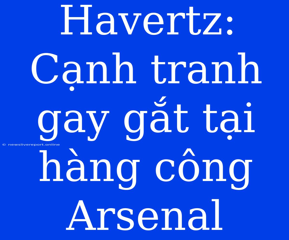 Havertz: Cạnh Tranh Gay Gắt Tại Hàng Công Arsenal