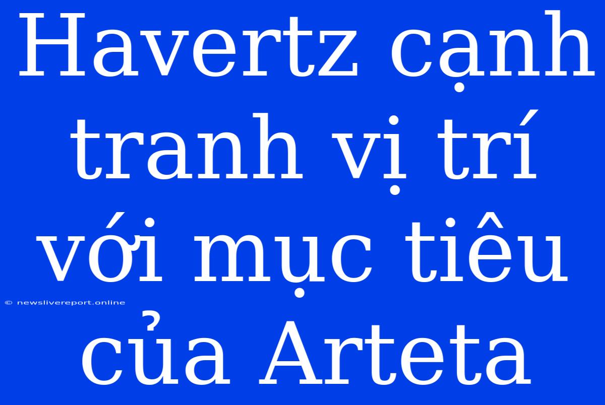 Havertz Cạnh Tranh Vị Trí Với Mục Tiêu Của Arteta