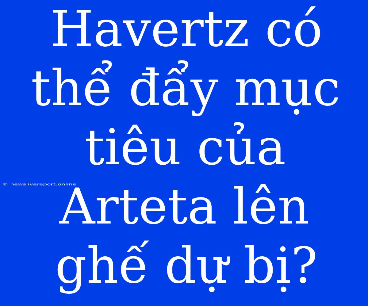 Havertz Có Thể Đẩy Mục Tiêu Của Arteta Lên Ghế Dự Bị?