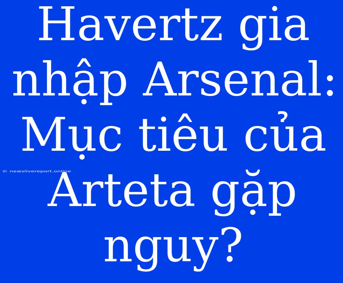 Havertz Gia Nhập Arsenal: Mục Tiêu Của Arteta Gặp Nguy?