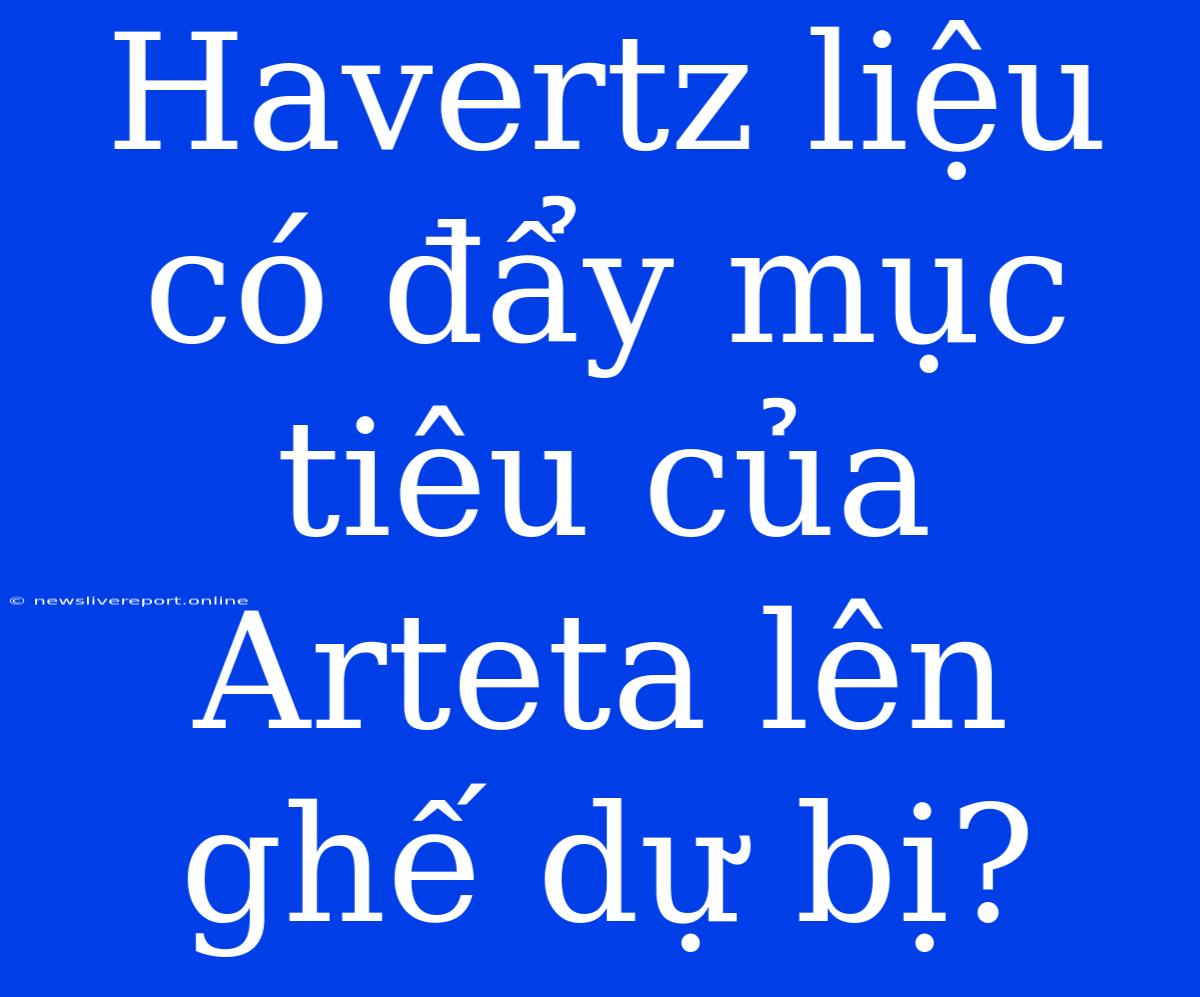 Havertz Liệu Có Đẩy Mục Tiêu Của Arteta Lên Ghế Dự Bị?