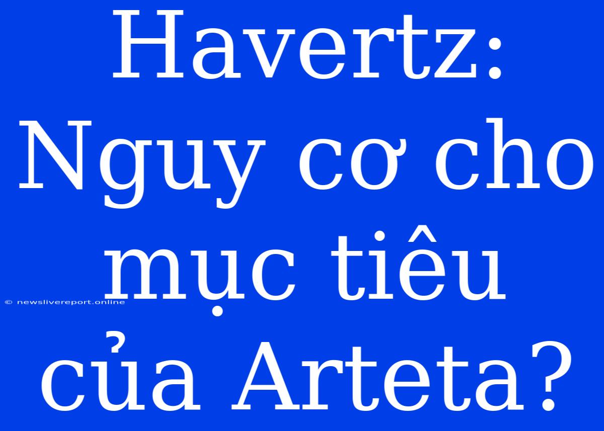 Havertz: Nguy Cơ Cho Mục Tiêu Của Arteta?