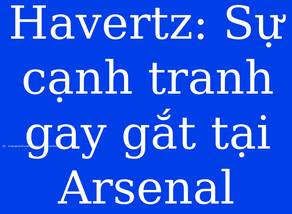 Havertz: Sự Cạnh Tranh Gay Gắt Tại Arsenal