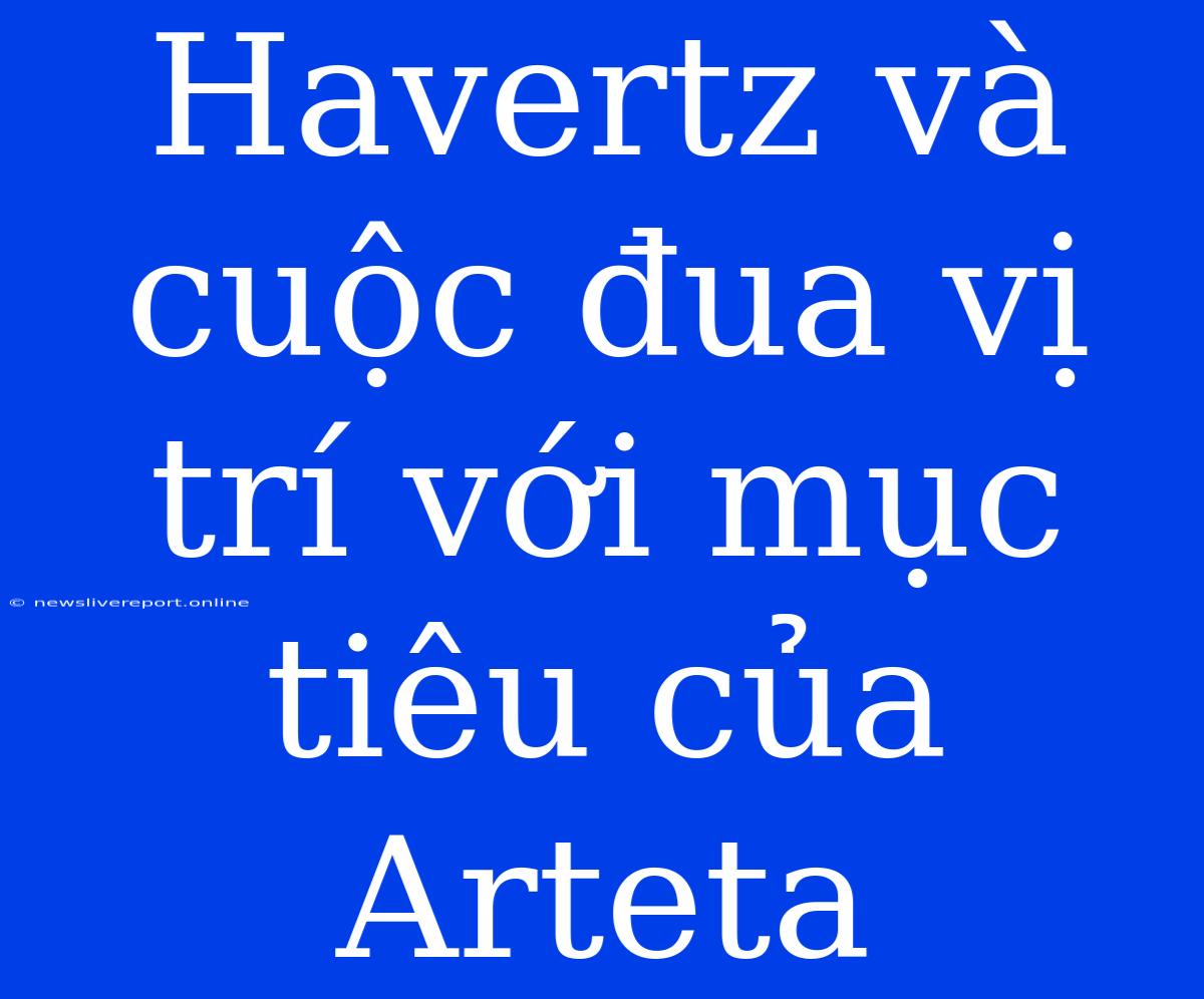 Havertz Và Cuộc Đua Vị Trí Với Mục Tiêu Của Arteta