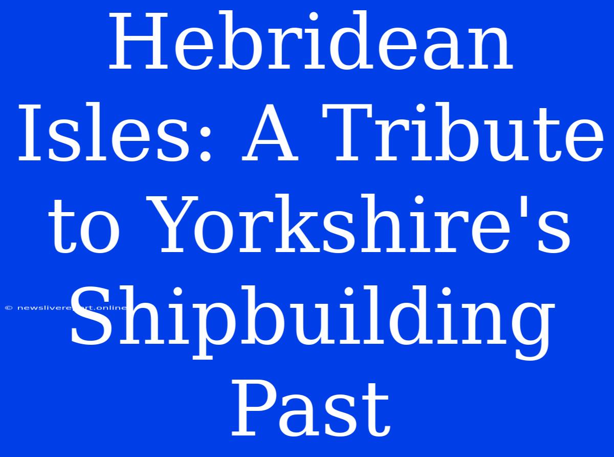 Hebridean Isles: A Tribute To Yorkshire's Shipbuilding Past