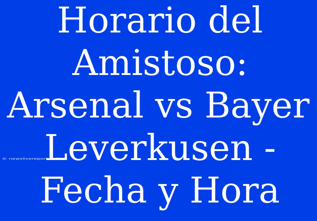 Horario Del Amistoso: Arsenal Vs Bayer Leverkusen - Fecha Y Hora