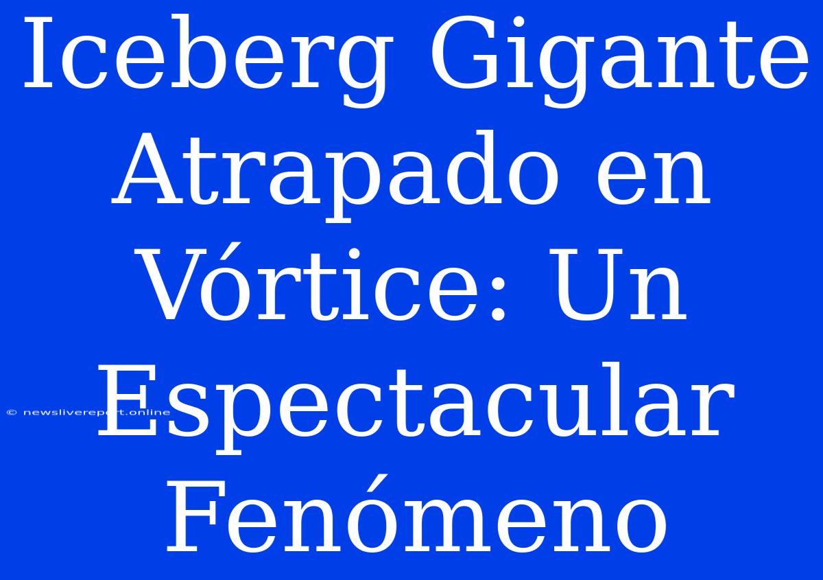 Iceberg Gigante Atrapado En Vórtice: Un Espectacular Fenómeno