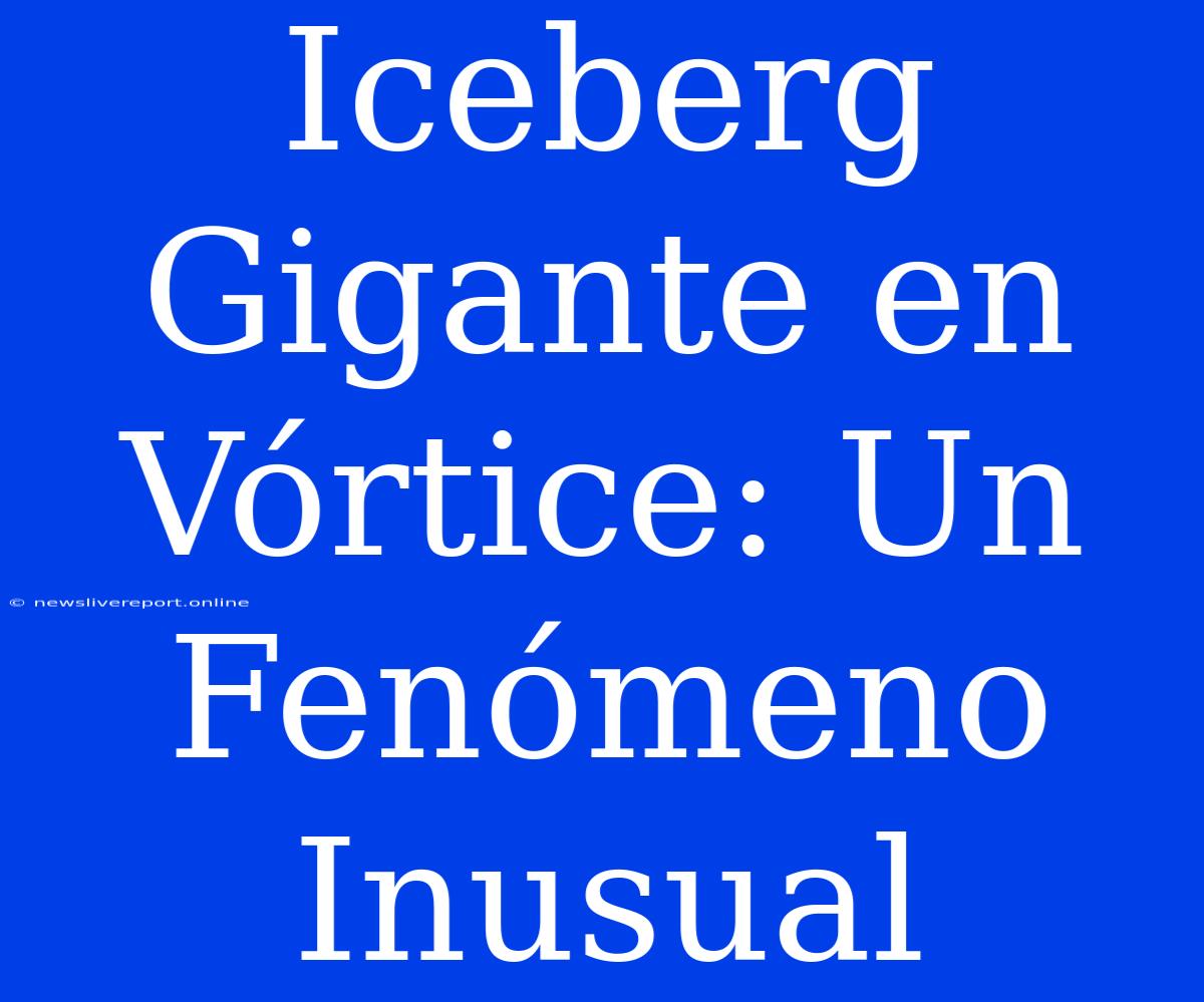 Iceberg Gigante En Vórtice: Un Fenómeno Inusual