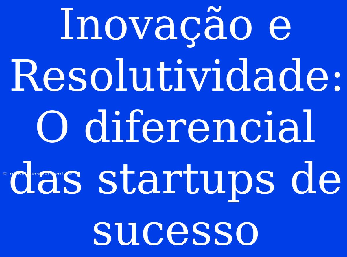 Inovação E Resolutividade: O Diferencial Das Startups De Sucesso