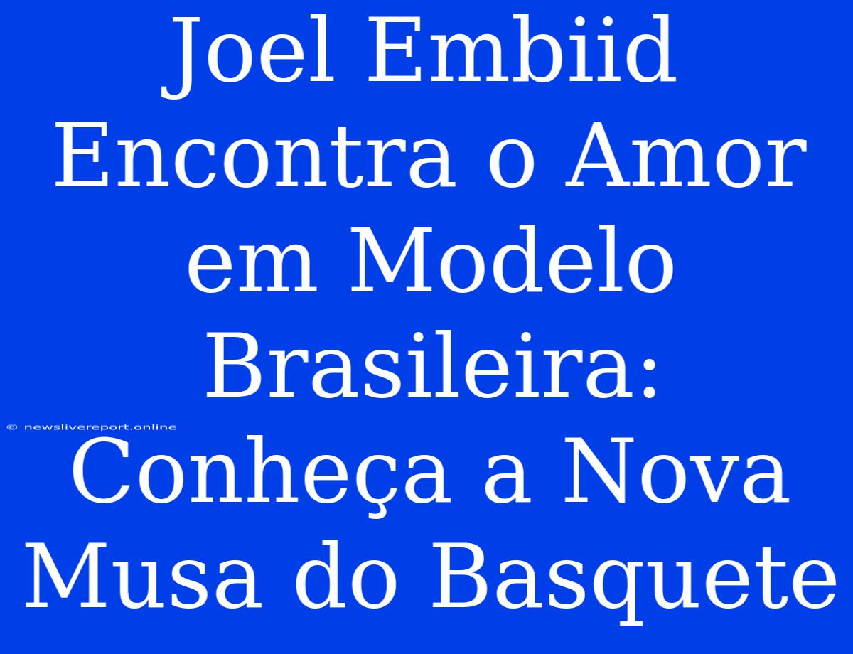 Joel Embiid Encontra O Amor Em Modelo Brasileira: Conheça A Nova Musa Do Basquete