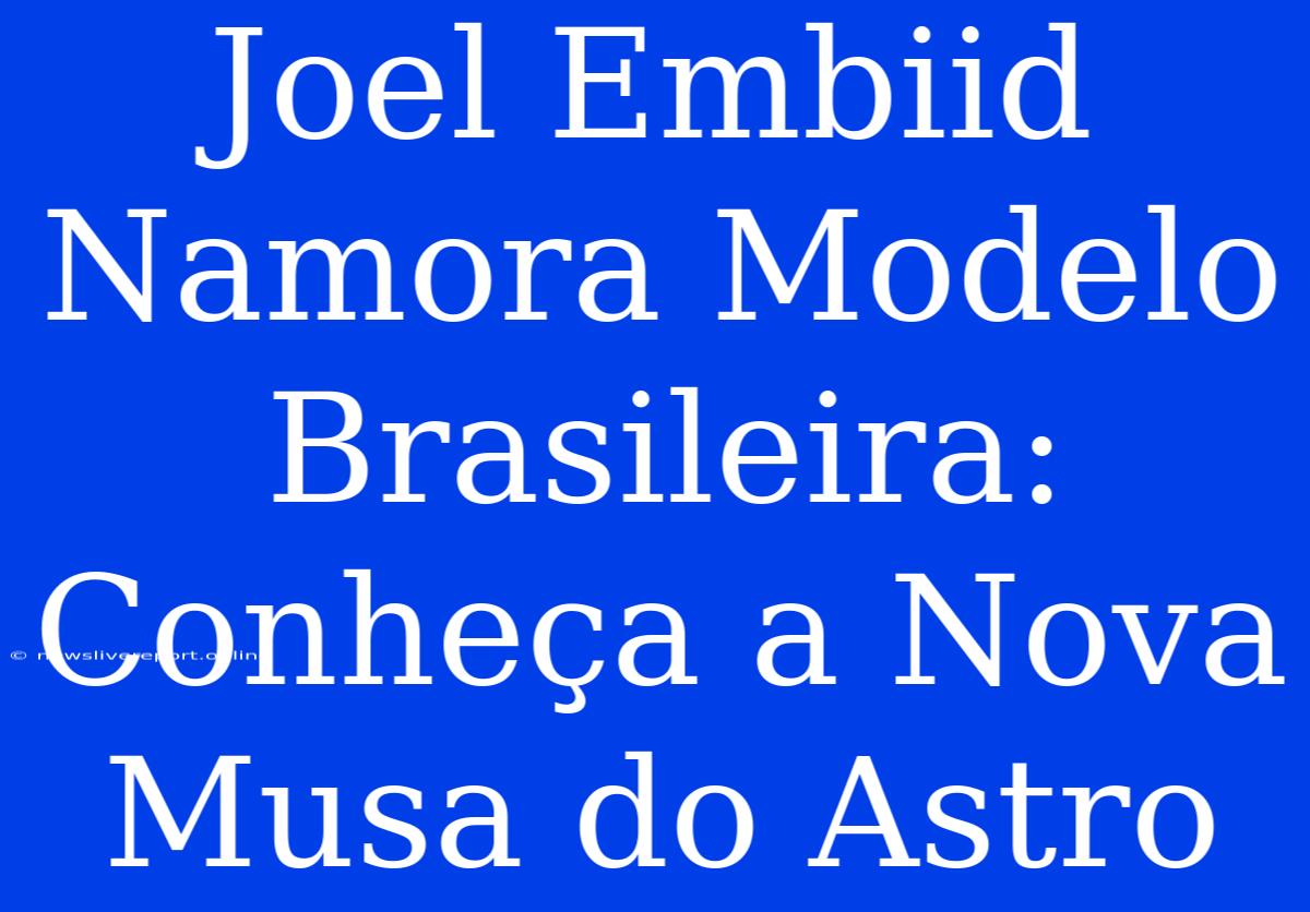 Joel Embiid Namora Modelo Brasileira: Conheça A Nova Musa Do Astro