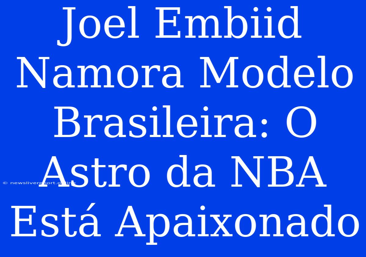 Joel Embiid Namora Modelo Brasileira: O Astro Da NBA Está Apaixonado