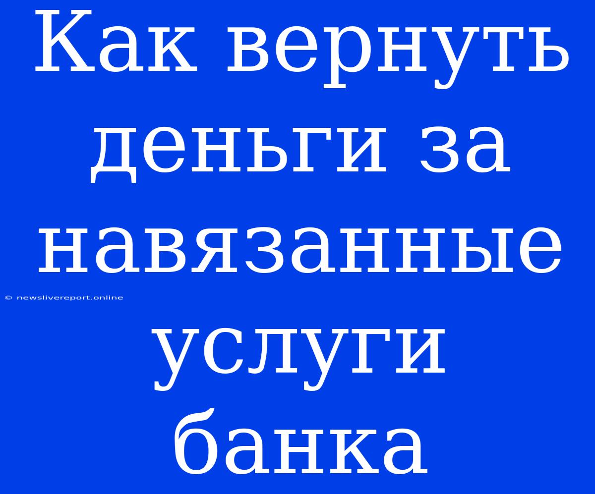 Как Вернуть Деньги За Навязанные Услуги Банка