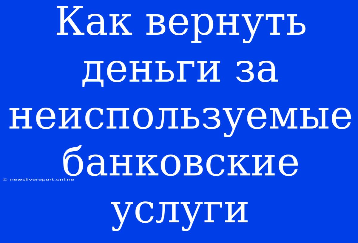 Как Вернуть Деньги За Неиспользуемые Банковские Услуги