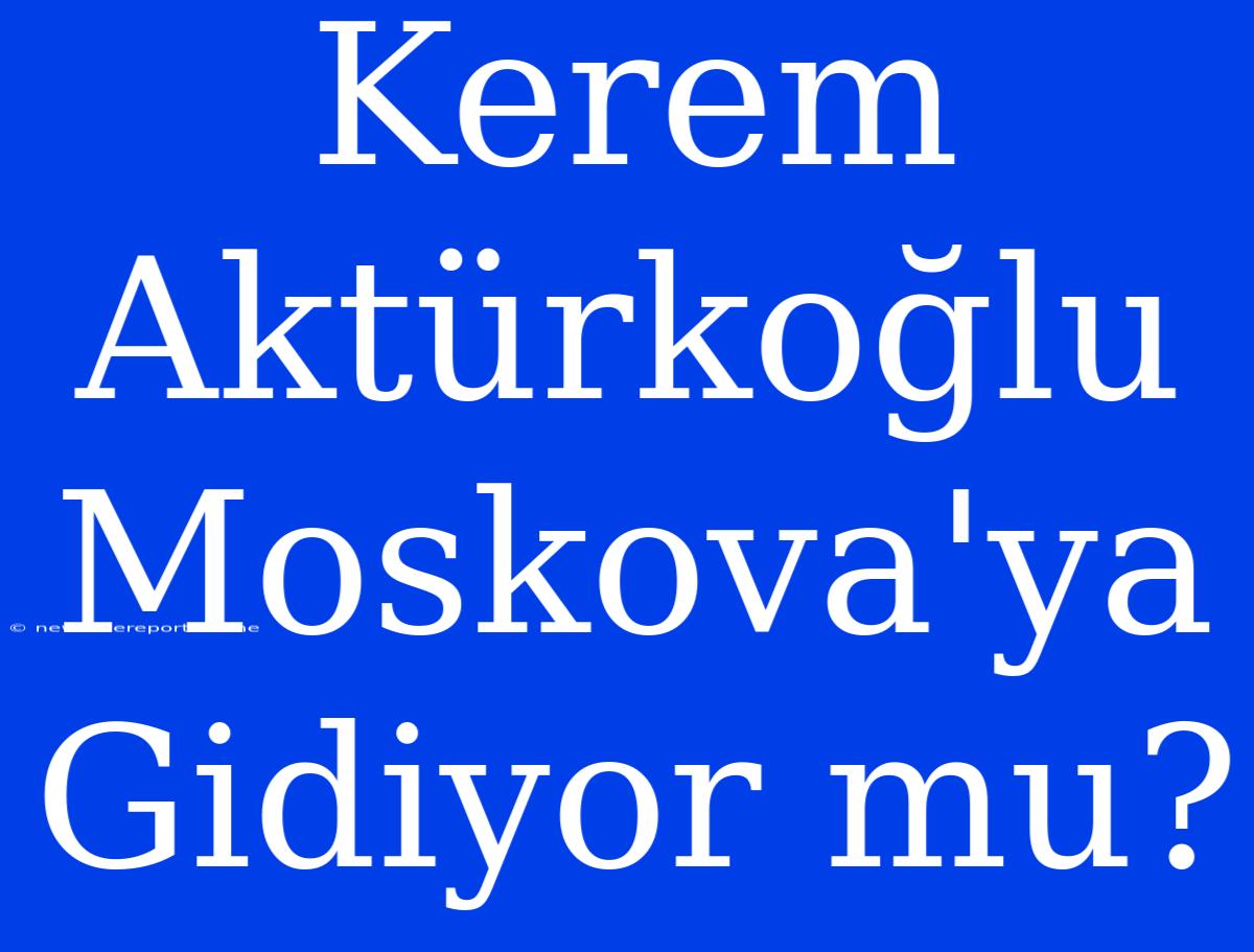 Kerem Aktürkoğlu Moskova'ya Gidiyor Mu?