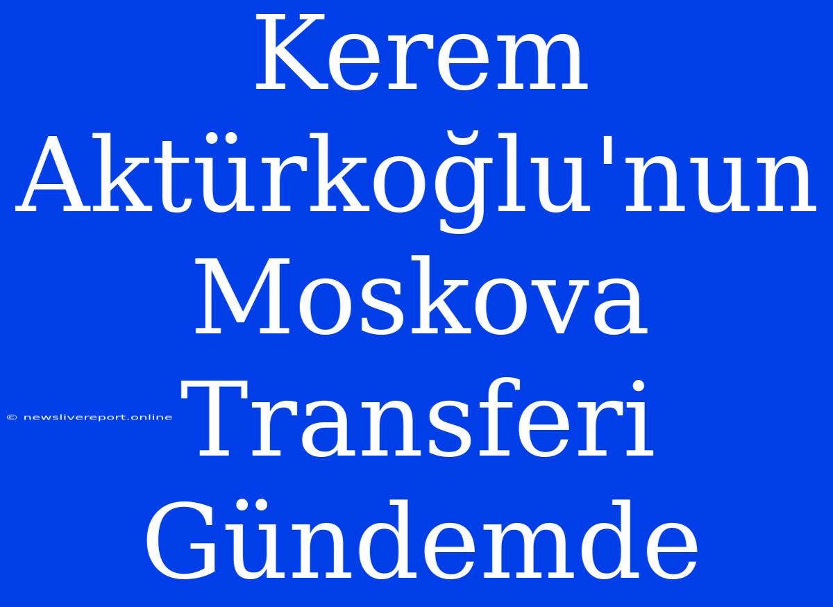 Kerem Aktürkoğlu'nun Moskova Transferi Gündemde