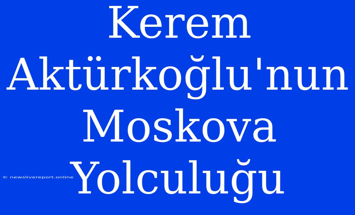 Kerem Aktürkoğlu'nun Moskova Yolculuğu