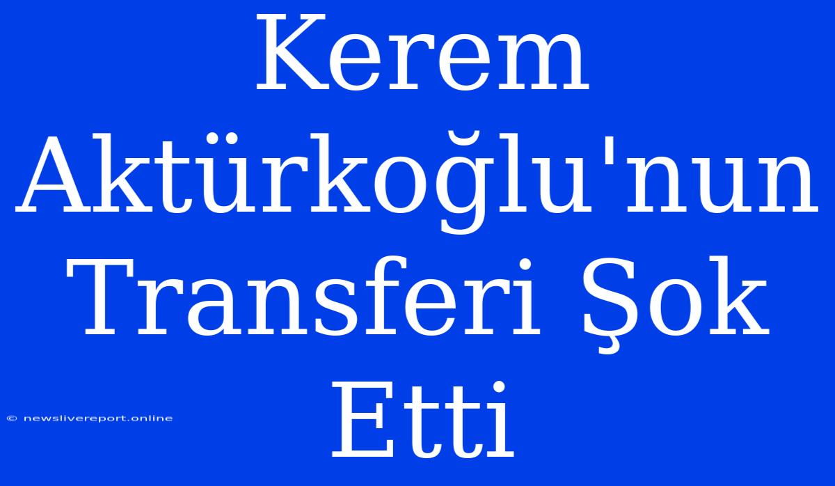 Kerem Aktürkoğlu'nun Transferi Şok Etti