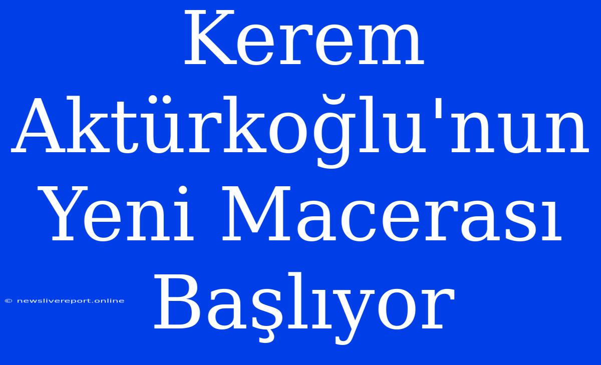 Kerem Aktürkoğlu'nun Yeni Macerası Başlıyor