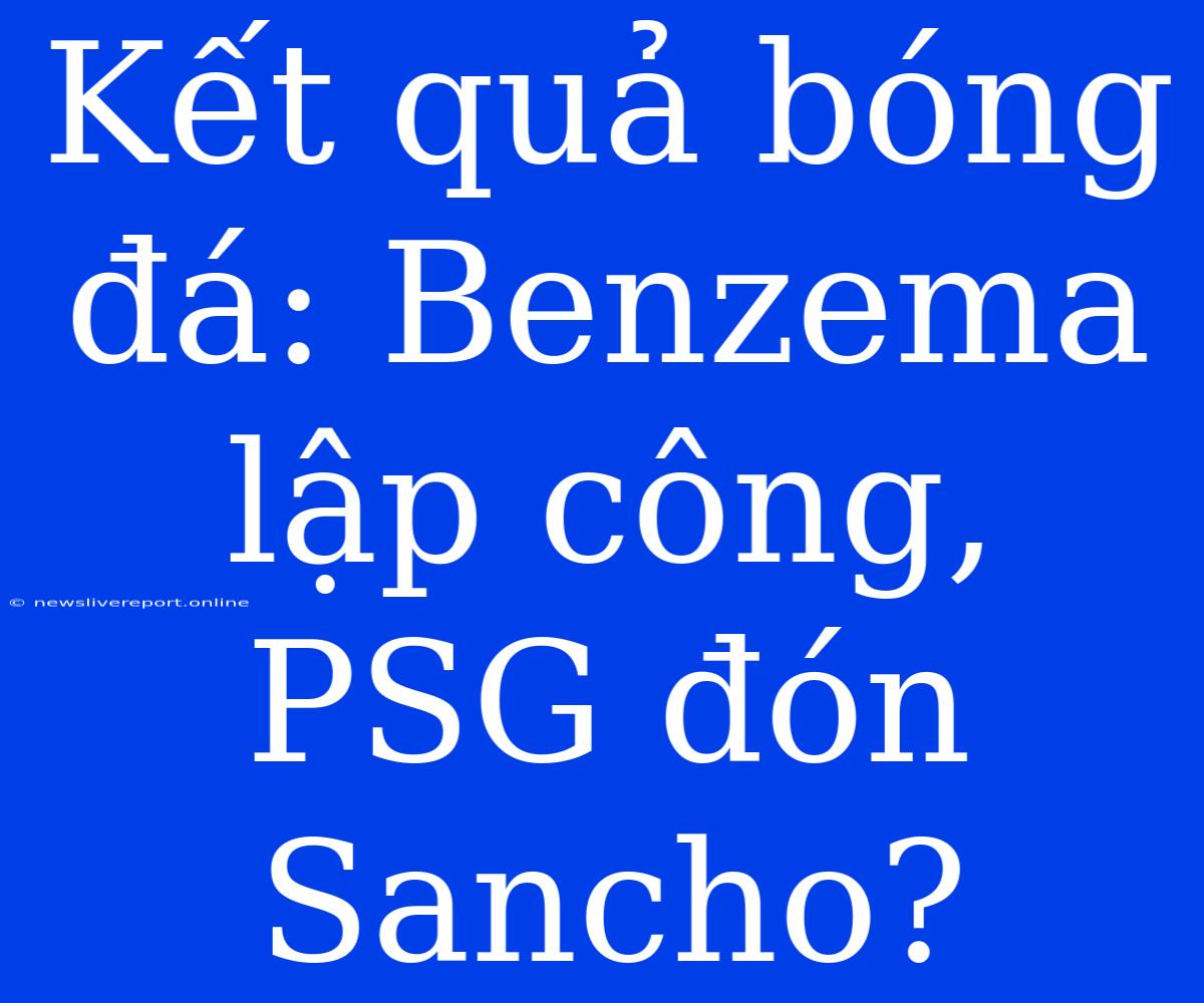 Kết Quả Bóng Đá: Benzema Lập Công, PSG Đón Sancho?