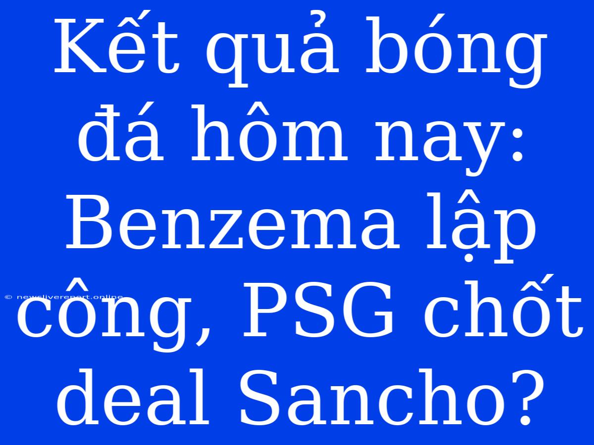 Kết Quả Bóng Đá Hôm Nay: Benzema Lập Công, PSG Chốt Deal Sancho?