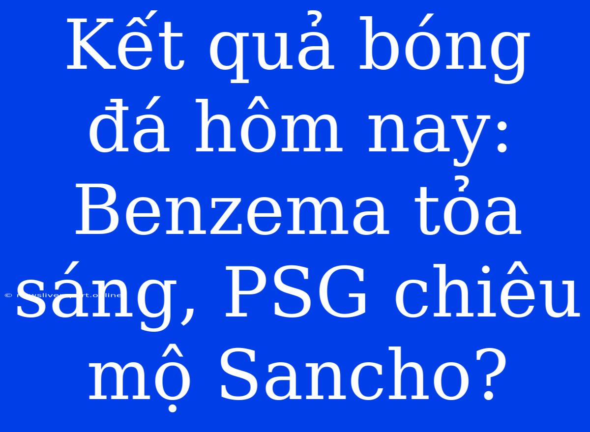 Kết Quả Bóng Đá Hôm Nay: Benzema Tỏa Sáng, PSG Chiêu Mộ Sancho?