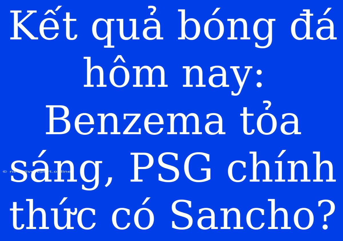 Kết Quả Bóng Đá Hôm Nay: Benzema Tỏa Sáng, PSG Chính Thức Có Sancho?