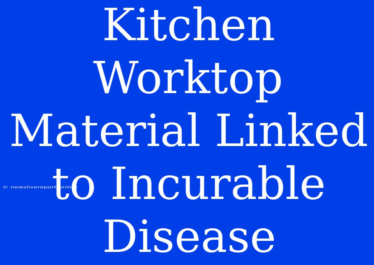 Kitchen Worktop Material Linked To Incurable Disease