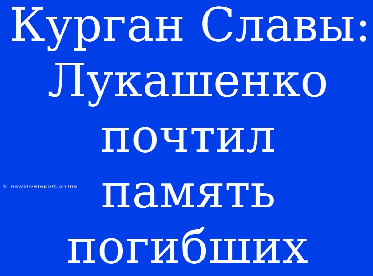 Курган Славы: Лукашенко Почтил Память Погибших