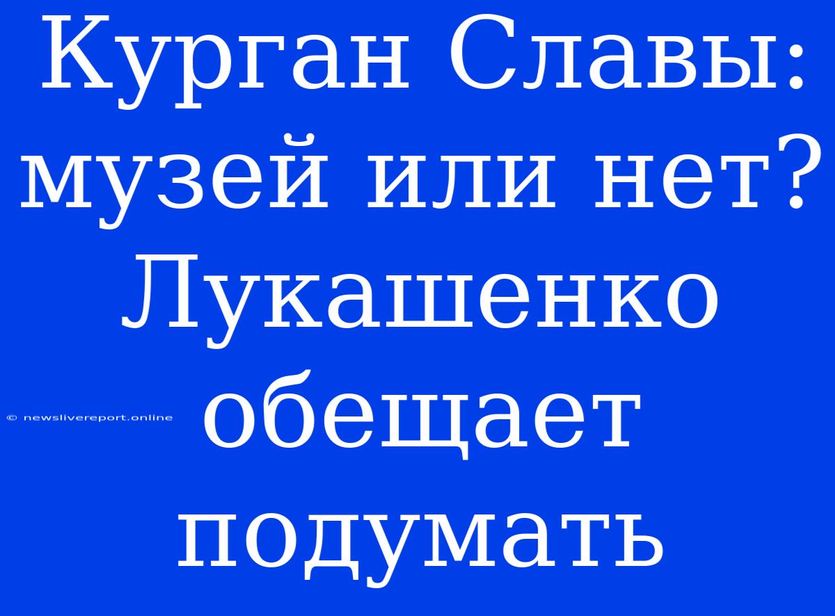 Курган Славы: Музей Или Нет? Лукашенко Обещает Подумать