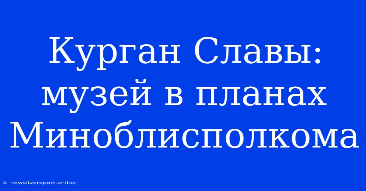 Курган Славы: Музей В Планах Миноблисполкома