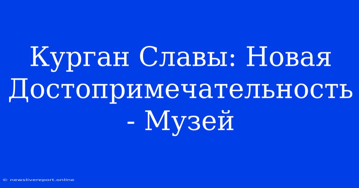 Курган Славы: Новая Достопримечательность - Музей