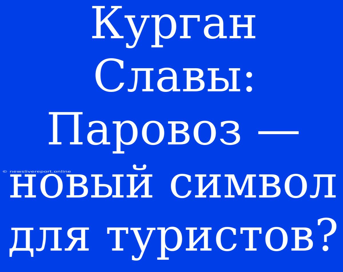 Курган Славы: Паровоз — Новый Символ Для Туристов?