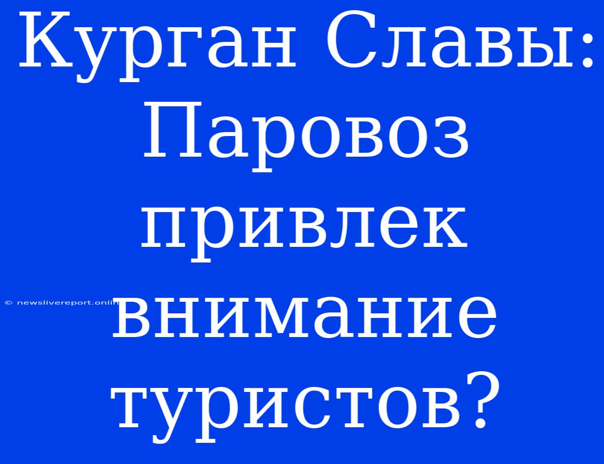 Курган Славы: Паровоз Привлек Внимание Туристов?