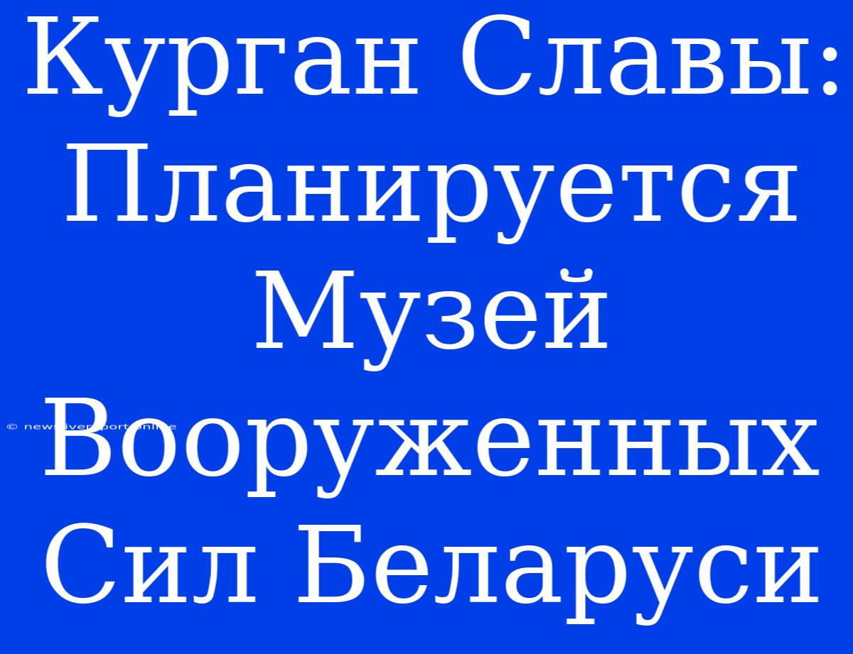 Курган Славы: Планируется Музей Вооруженных Сил Беларуси