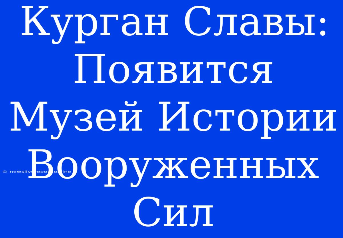 Курган Славы: Появится Музей Истории Вооруженных Сил