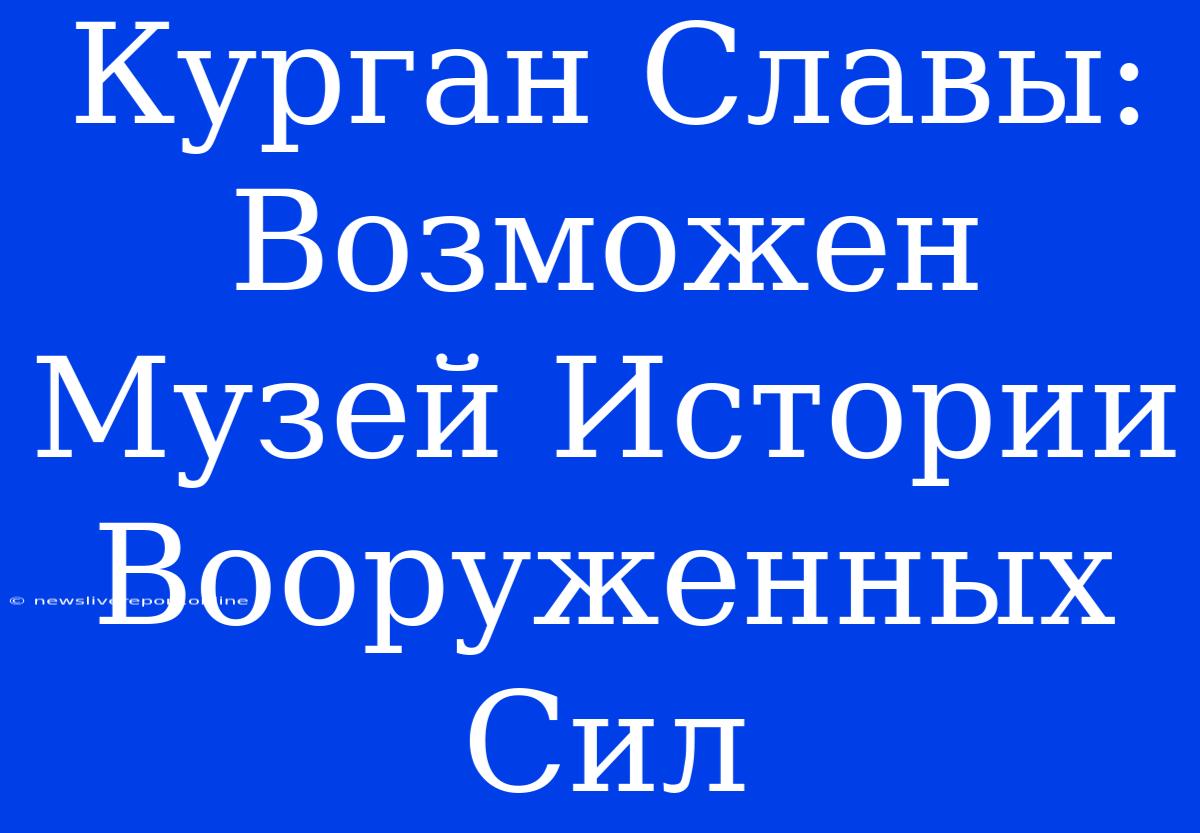 Курган Славы: Возможен Музей Истории Вооруженных Сил