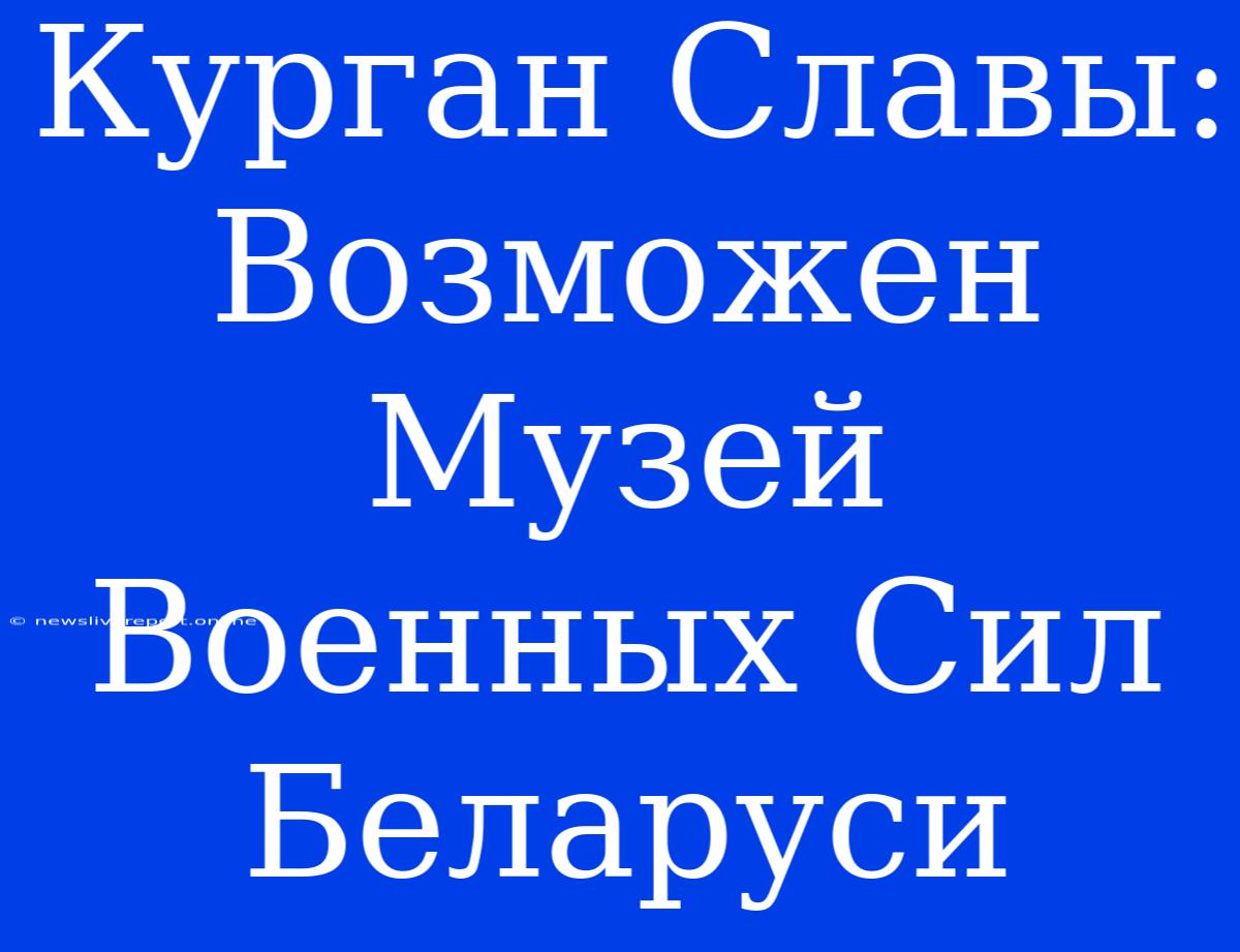 Курган Славы: Возможен Музей Военных Сил Беларуси